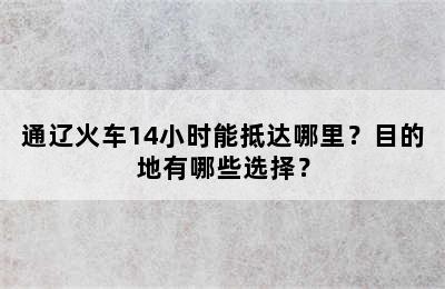 通辽火车14小时能抵达哪里？目的地有哪些选择？