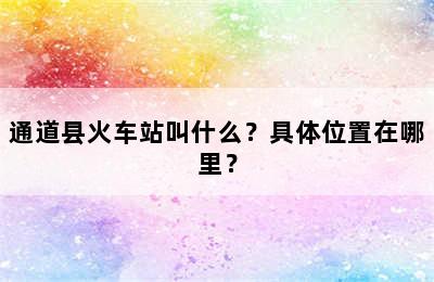 通道县火车站叫什么？具体位置在哪里？