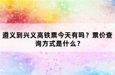 遵义到兴义高铁票今天有吗？票价查询方式是什么？