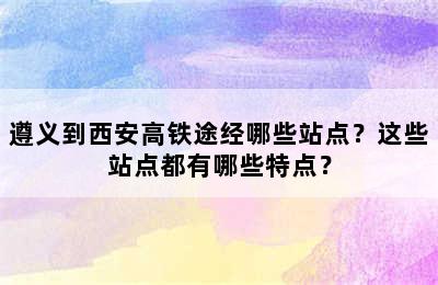 遵义到西安高铁途经哪些站点？这些站点都有哪些特点？