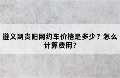 遵义到贵阳网约车价格是多少？怎么计算费用？
