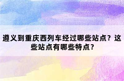 遵义到重庆西列车经过哪些站点？这些站点有哪些特点？