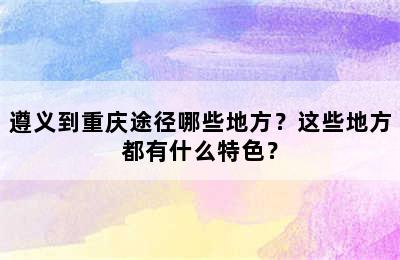 遵义到重庆途径哪些地方？这些地方都有什么特色？