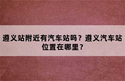 遵义站附近有汽车站吗？遵义汽车站位置在哪里？