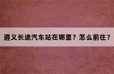 遵义长途汽车站在哪里？怎么前往？