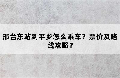 邢台东站到平乡怎么乘车？票价及路线攻略？