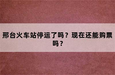 邢台火车站停运了吗？现在还能购票吗？