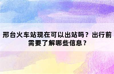 邢台火车站现在可以出站吗？出行前需要了解哪些信息？