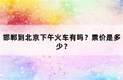 邯郸到北京下午火车有吗？票价是多少？