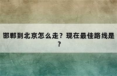 邯郸到北京怎么走？现在最佳路线是？