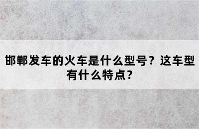 邯郸发车的火车是什么型号？这车型有什么特点？