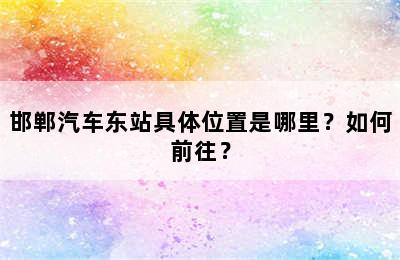邯郸汽车东站具体位置是哪里？如何前往？