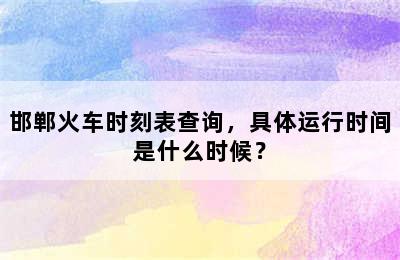 邯郸火车时刻表查询，具体运行时间是什么时候？