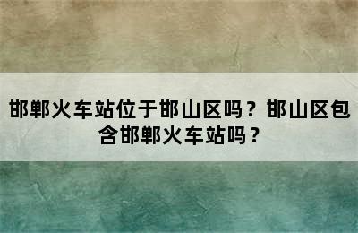 邯郸火车站位于邯山区吗？邯山区包含邯郸火车站吗？