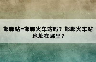 邯郸站=邯郸火车站吗？邯郸火车站地址在哪里？