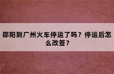 邵阳到广州火车停运了吗？停运后怎么改签？