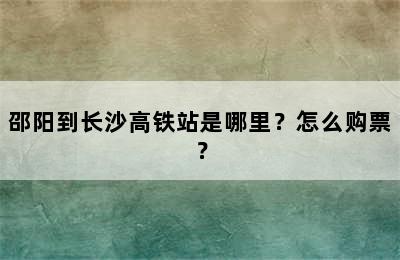 邵阳到长沙高铁站是哪里？怎么购票？