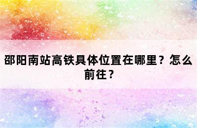 邵阳南站高铁具体位置在哪里？怎么前往？