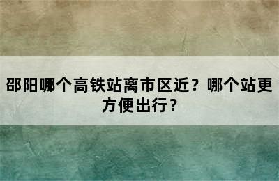 邵阳哪个高铁站离市区近？哪个站更方便出行？
