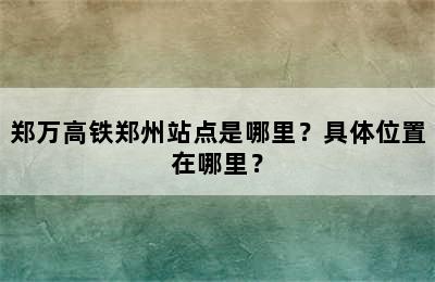 郑万高铁郑州站点是哪里？具体位置在哪里？