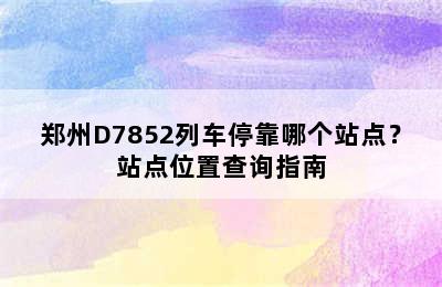 郑州D7852列车停靠哪个站点？站点位置查询指南