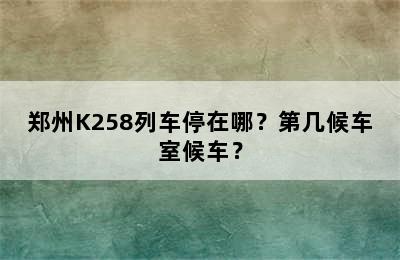 郑州K258列车停在哪？第几候车室候车？