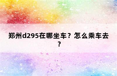 郑州d295在哪坐车？怎么乘车去？