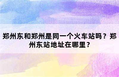 郑州东和郑州是同一个火车站吗？郑州东站地址在哪里？