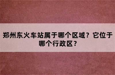 郑州东火车站属于哪个区域？它位于哪个行政区？