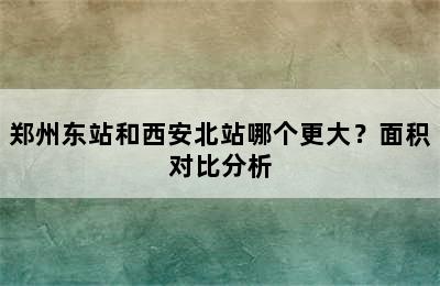 郑州东站和西安北站哪个更大？面积对比分析
