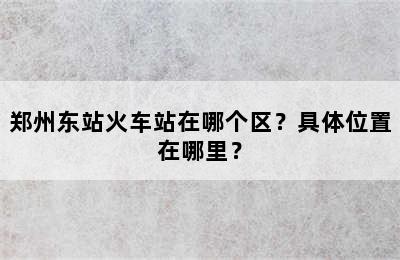 郑州东站火车站在哪个区？具体位置在哪里？