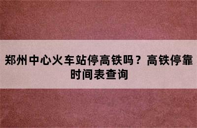 郑州中心火车站停高铁吗？高铁停靠时间表查询
