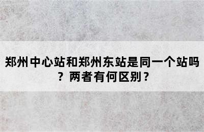 郑州中心站和郑州东站是同一个站吗？两者有何区别？