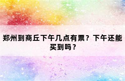 郑州到商丘下午几点有票？下午还能买到吗？