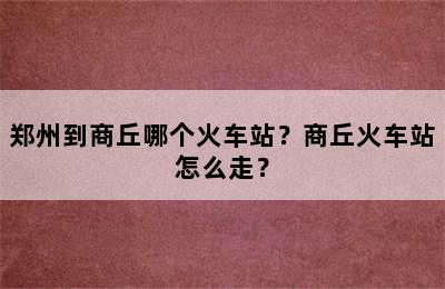 郑州到商丘哪个火车站？商丘火车站怎么走？