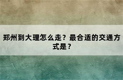 郑州到大理怎么走？最合适的交通方式是？