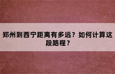 郑州到西宁距离有多远？如何计算这段路程？