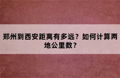 郑州到西安距离有多远？如何计算两地公里数？
