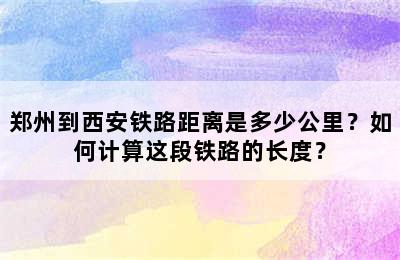 郑州到西安铁路距离是多少公里？如何计算这段铁路的长度？