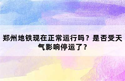 郑州地铁现在正常运行吗？是否受天气影响停运了？