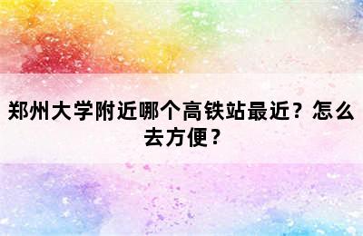 郑州大学附近哪个高铁站最近？怎么去方便？