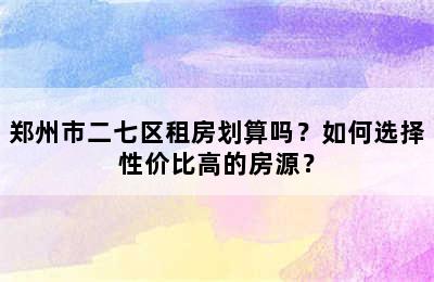 郑州市二七区租房划算吗？如何选择性价比高的房源？