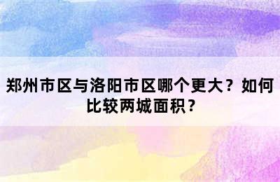 郑州市区与洛阳市区哪个更大？如何比较两城面积？