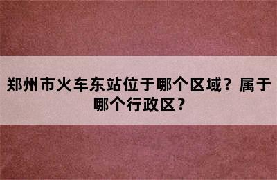 郑州市火车东站位于哪个区域？属于哪个行政区？