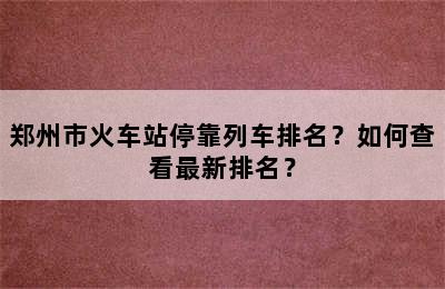 郑州市火车站停靠列车排名？如何查看最新排名？