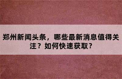 郑州新闻头条，哪些最新消息值得关注？如何快速获取？