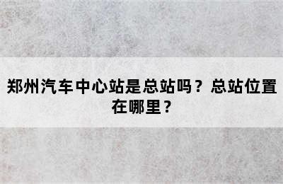 郑州汽车中心站是总站吗？总站位置在哪里？