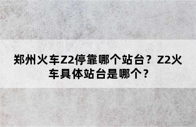 郑州火车Z2停靠哪个站台？Z2火车具体站台是哪个？