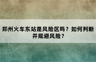 郑州火车东站是风险区吗？如何判断并规避风险？