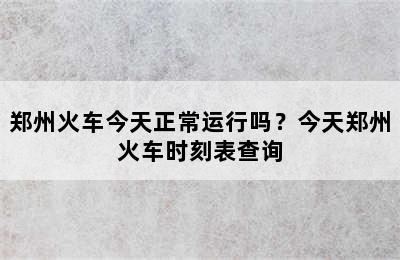 郑州火车今天正常运行吗？今天郑州火车时刻表查询